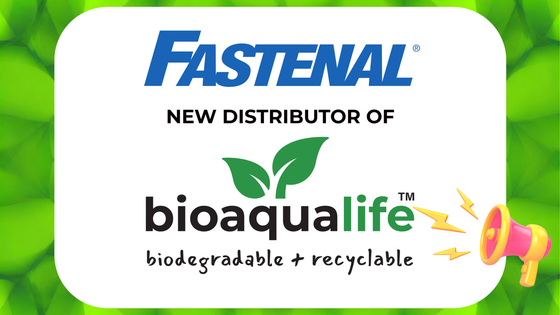 bioaqualife: A graphic with the Fastenal logo above the text "NEW DISTRIBUTOR OF" and the bioaqualife logo with green leaves, plus the words "biodegradable + recyclable," on a green leafy background with a pink megaphone icon.